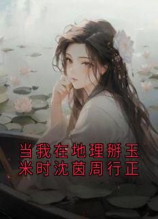 当我在地理掰玉米时沈茵周行正全文试读 沈茵周行正小说全本无弹窗