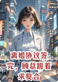 【抖音小说离婚协议签完，顾总跪着求复合txt全文在线阅读