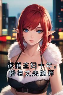 家庭主妇十年，惨遭丈夫抛弃未删减阅读